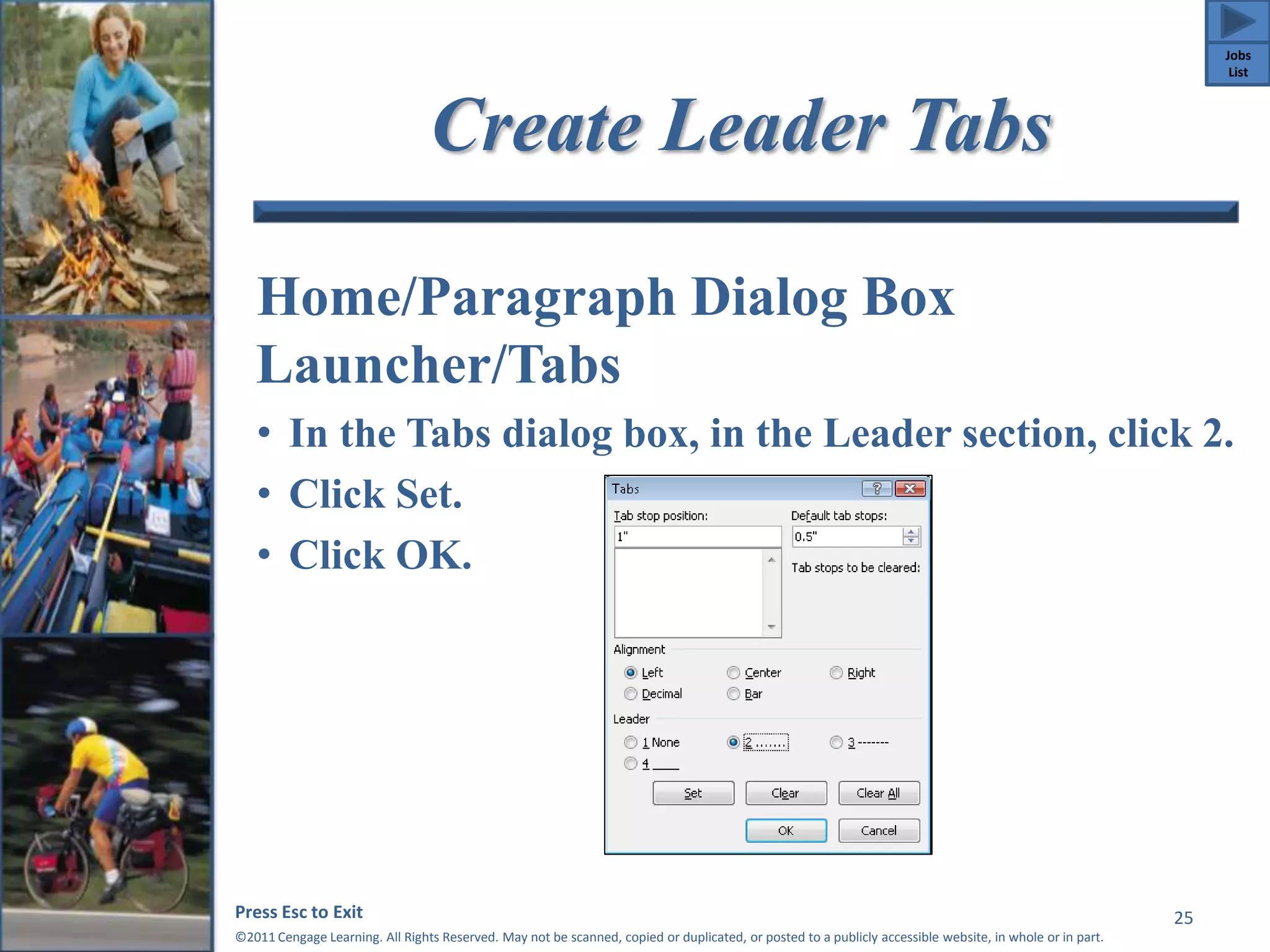 Create Leader Tabs 
Home/Paragraph Dialog Box 
Launcher/Tabs 
• In the Tabs dialog box, in the Leader section, click 2. 
• Click Set. 
• Click OK. 
Press Esc to Exit 
©2011 Cengage Learning. All Rights Reserved. May not be scanned, copied or duplicated, or posted to a publicly accessible website, in whole or in part. 
25 
Jobs 
List 
 