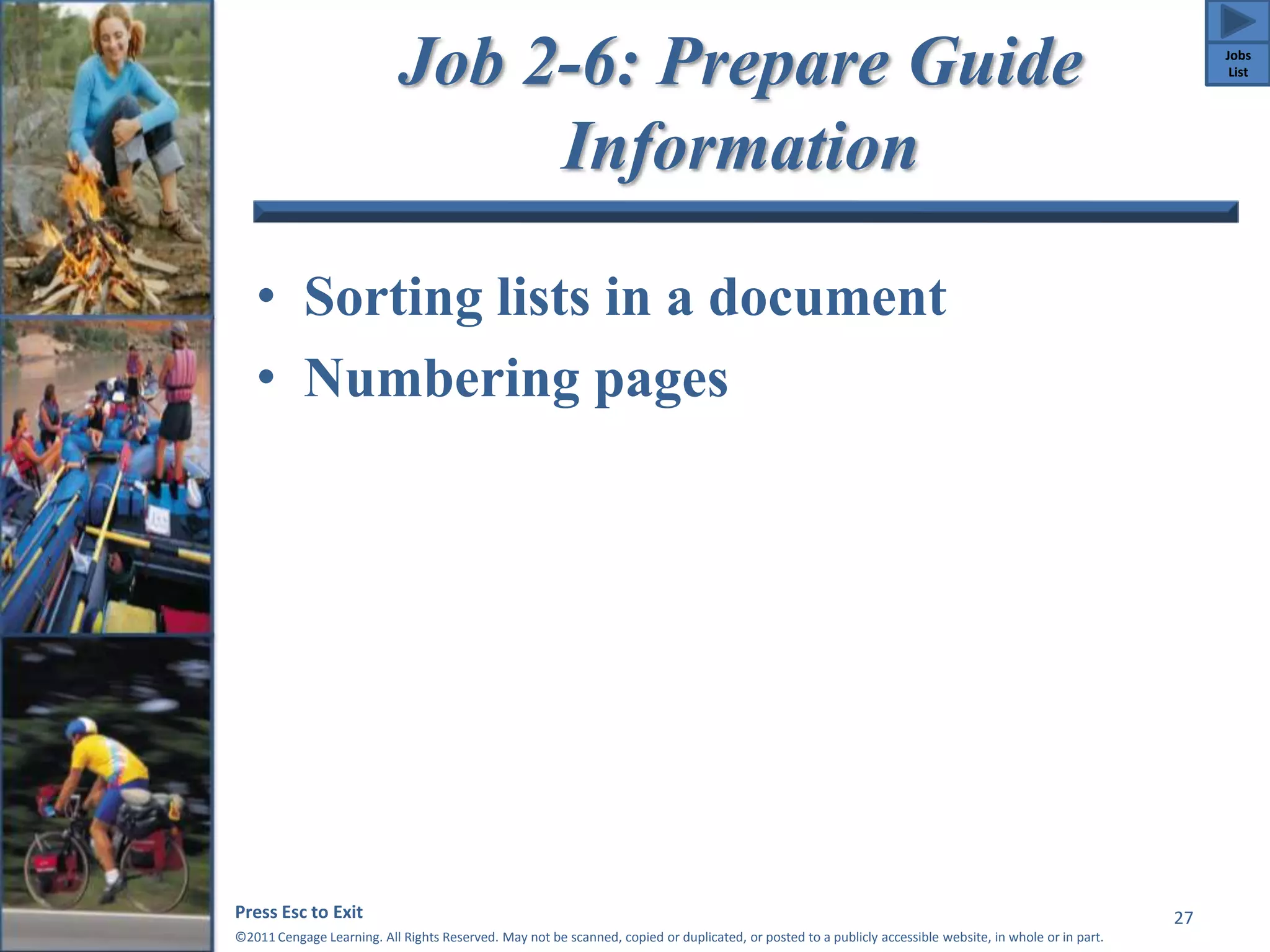 Job 2-6: Prepare Guide 
Information 
• Sorting lists in a document 
• Numbering pages 
Press Esc to Exit 
©2011 Cengage Learning. All Rights Reserved. May not be scanned, copied or duplicated, or posted to a publicly accessible website, in whole or in part. 
27 
Jobs 
List 
 