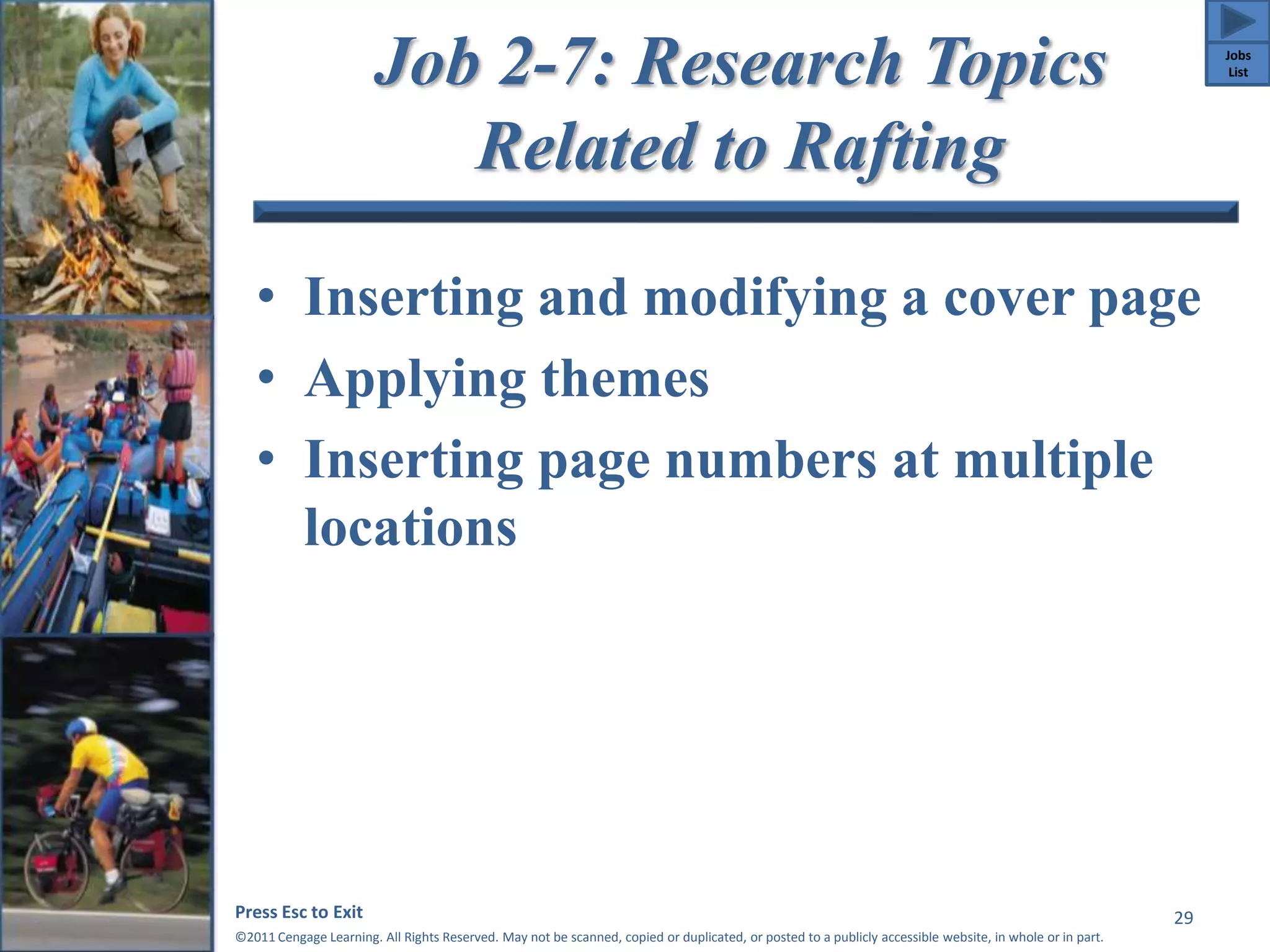 Job 2-7: Research Topics 
Related to Rafting 
• Inserting and modifying a cover page 
• Applying themes 
• Inserting page numbers at multiple 
locations 
Press Esc to Exit 
©2011 Cengage Learning. All Rights Reserved. May not be scanned, copied or duplicated, or posted to a publicly accessible website, in whole or in part. 
29 
Jobs 
List 
 