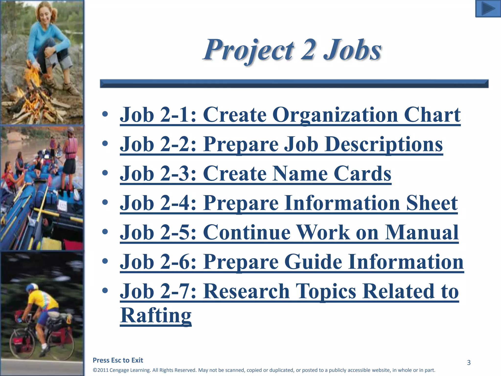 Project 2 Jobs 
• Job 2-1: Create Organization Chart 
• Job 2-2: Prepare Job Descriptions 
• Job 2-3: Create Name Cards 
• Job 2-4: Prepare Information Sheet 
• Job 2-5: Continue Work on Manual 
• Job 2-6: Prepare Guide Information 
• Job 2-7: Research Topics Related to 
Rafting 
Press Esc to Exit 
©2011 Cengage Learning. All Rights Reserved. May not be scanned, copied or duplicated, or posted to a publicly accessible website, in whole or in part. 
3 
 