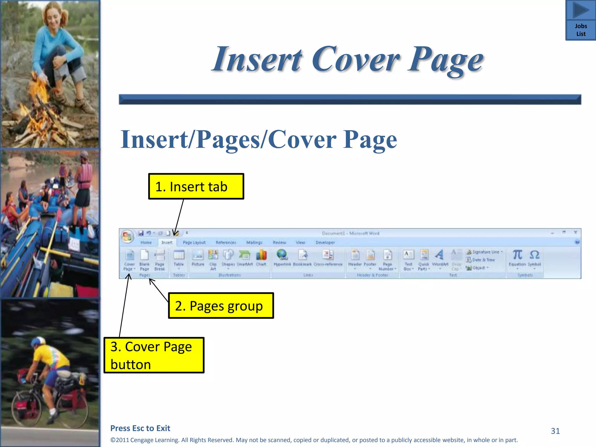 Insert Cover Page 
Insert/Pages/Cover Page 
2. Pages group 
Press Esc to Exit 
©2011 Cengage Learning. All Rights Reserved. May not be scanned, copied or duplicated, or posted to a publicly accessible website, in whole or in part. 
31 
1. Insert tab 
3. Cover Page 
button 
Jobs 
List 
 