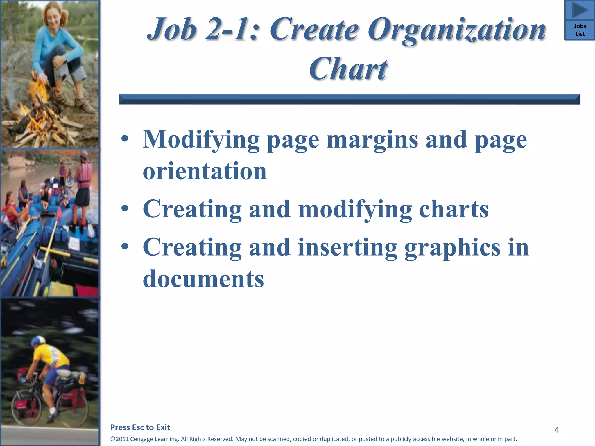 Job 2-1: Create Organization 
Chart 
• Modifying page margins and page 
orientation 
• Creating and modifying charts 
• Creating and inserting graphics in 
documents 
Press Esc to Exit 
©2011 Cengage Learning. All Rights Reserved. May not be scanned, copied or duplicated, or posted to a publicly accessible website, in whole or in part. 
4 
Jobs 
List 
 