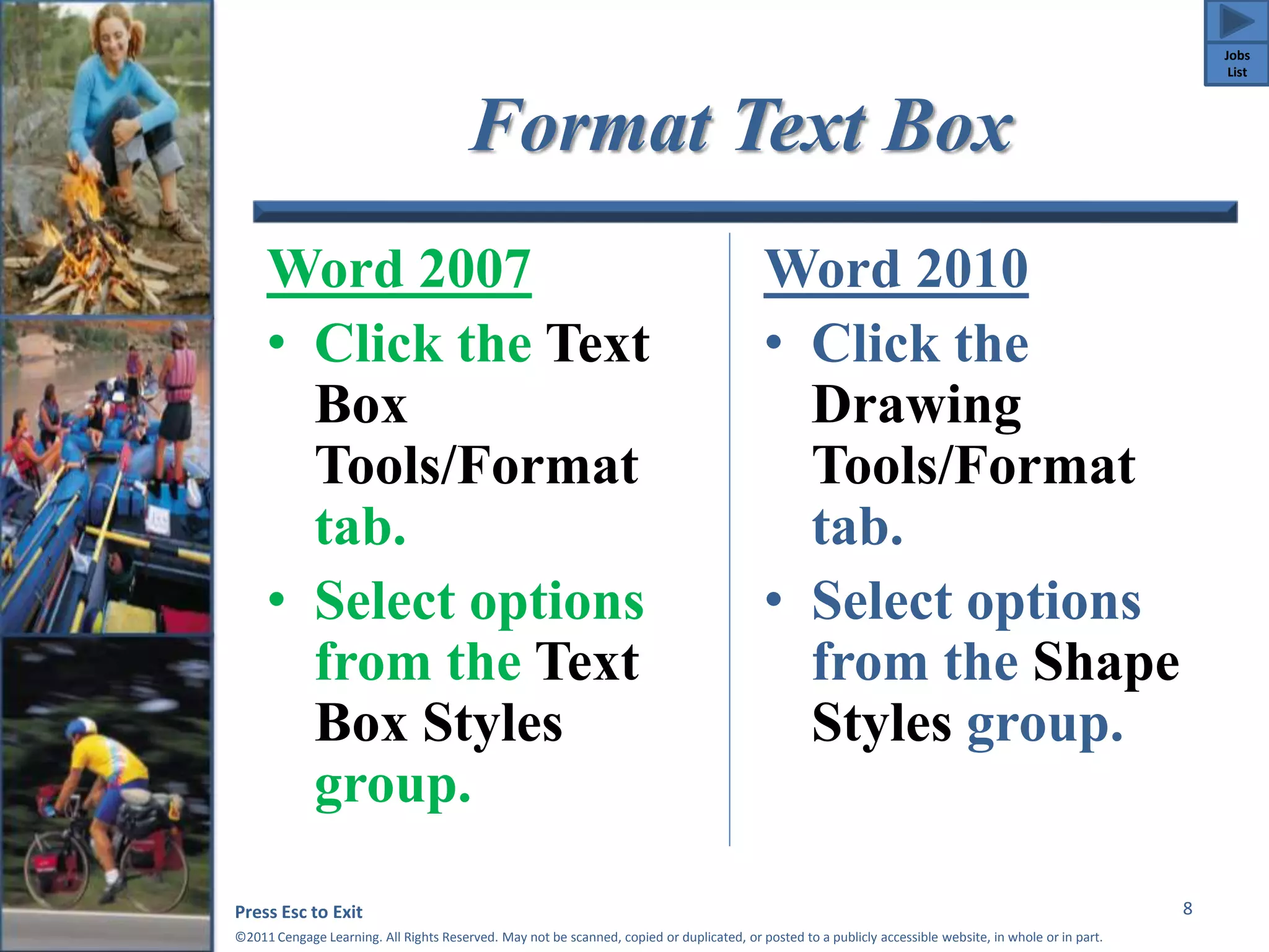 Format Text Box 
Word 2007 
• Click the Text 
Box 
Tools/Format 
tab. 
• Select options 
from the Text 
Box Styles 
group. 
Word 2010 
• Click the 
Drawing 
Tools/Format 
tab. 
• Select options 
from the Shape 
Styles group. 
Press Esc to Exit 
©2011 Cengage Learning. All Rights Reserved. May not be scanned, copied or duplicated, or posted to a publicly accessible website, in whole or in part. 
8 
Jobs 
List 
 