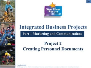 Integrated Business Projects 
Part 1 Marketing and Communications 
Project 2 
Creating Personnel Documents 
Press Esc to Exit 
©2011 Cengage Learning. All Rights Reserved. May not be scanned, copied or duplicated, or posted to a publicly accessible website, in whole or in part. 
 