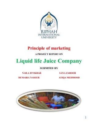 1
Principle of marketing
A PROJECT REPORT ON
Liquid life Juice Company
SUBMITED BY
NAILA IFTIKHAR SANA ZAHOOR
HUMAIRA NASEER ATIQA MEHMOOD
 