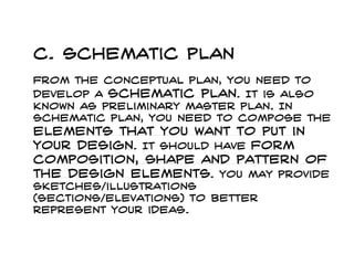 c. Schematic plan From the conceptual plan, you need to develop a schematic plan. It is also known as preliminary master plan. In schematic plan, you need to compose the elements that you want to put in your design. It should have form composition, shape and pattern of the design elements. You may provide sketches/illustrations (sections/elevations) to better represent your ideas.  