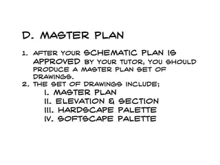 d. master plan
1. After your schematic plan is
approved by your tutor, you should
produce a master plan set of
drawings.
2. The set of drawings include;
i. master plan
ii. Elevation & section
iii. Hardscape palette
iv. Softscape palette
 