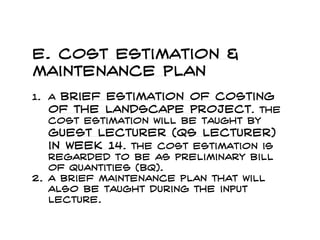 e. Cost estimation &
maintenance plan
1. A brief estimation of costing
of the landscape project. The
cost estimation will be taught by
guest lecturer (qs lecturer)
in week 14. the cost estimation is
regarded to be as preliminary bill
of quantities (bq).
2. A brief maintenance plan that will
also be taught during the input
lecture.
 