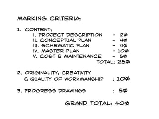 Marking criteria:
1. content;
i. project description - 2%
ii. Conceptual plan - 4%
iii. Schematic plan - 4%
iv. Master plan - 10%
v. cost & maintenance - 5%
total: 25%
2. originality, Creativity
& quality of workmanship : 10%
3. Progress drawings : 5%
grand total: 40%
 