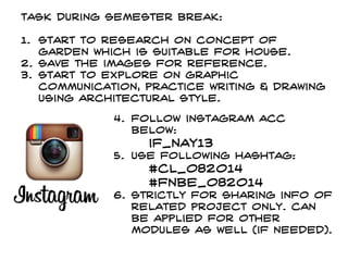 Task during semester break:
1. Start to research on concept of
garden which is suitable for house.
2. Save the images for reference.
3. Start to explore on graphic
communication, practice writing & drawing
using architectural style.
4. Follow instagram acc
below:
if_nay13
5. use following hashtag:
#CL_082014
#fnbe_082014
6. Strictly For sharing info of
related project only. Can
be applied for other
modules as well (if needed).
 