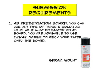 Submission
requirements
1. a3 presentation board. You can
use any type of paper & color as
long as it must be pasted on a3
board. You are advisable to use
spray mount to stick your paper
onto the board.
spray mount
 