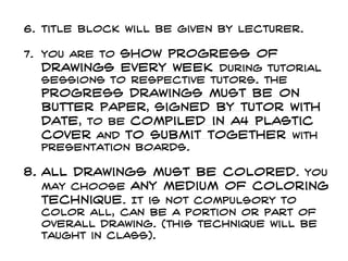 6. Title block will be given by lecturer.
7. You are to show progress of
drawings every week during tutorial
sessions to respective tutors. The
progress drawings must be on
butter paper, signed by tutor with
date, to be compiled in a4 plastic
cover and to submit together with
presentation boards.
8. All drawings must be colored. You
may choose any medium of coloring
technique. It is not compulsory to
color all, can be a portion or part of
overall drawing. (this technique will be
taught in class).
 