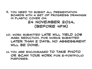 9. You need to submit all presentation
boards with a set of progress drawings
in plastic cover on:
24 November 2014,
(before 4pm)
10. work submitted late will yield 10%
mark reduction. For works submitted
later than 2 days, no assessment
will be done.
11. You are encouraged to take photo
or scan your work for e-portfolio
purposes.
 