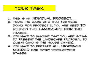 Your task
1. This is an individual project.
2. From the same site that you were
doing for project 2, you are need to
design the landscape for the
house.
3. you have to imagine that you are going
to present the landscape proposal to
client (who is the house owner).
4. You have to prepare all drawings
needed for every development
stages.
 