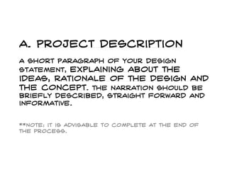 a. Project description
A short paragraph of your design
statement, explaining about the
ideas, rationale of the design and
the concept. The narration should be
briefly described, straight forward and
informative.
**note: it is advisable to complete at the end of
the process.
 
