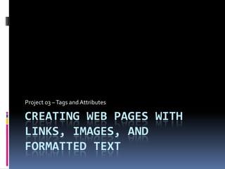 Creating Web Pages with Links, Images, and Formatted Text Project 03 – Tags and Attributes	 