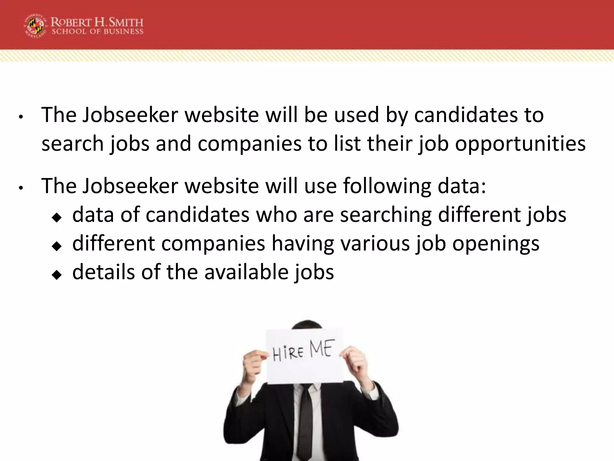 • The Jobseeker website will be used by candidates to
search jobs and companies to list their job opportunities
• The Jobseeker website will use following data:
◆ data of candidates who are searching different jobs
◆ different companies having various job openings
◆ details of the available jobs
 