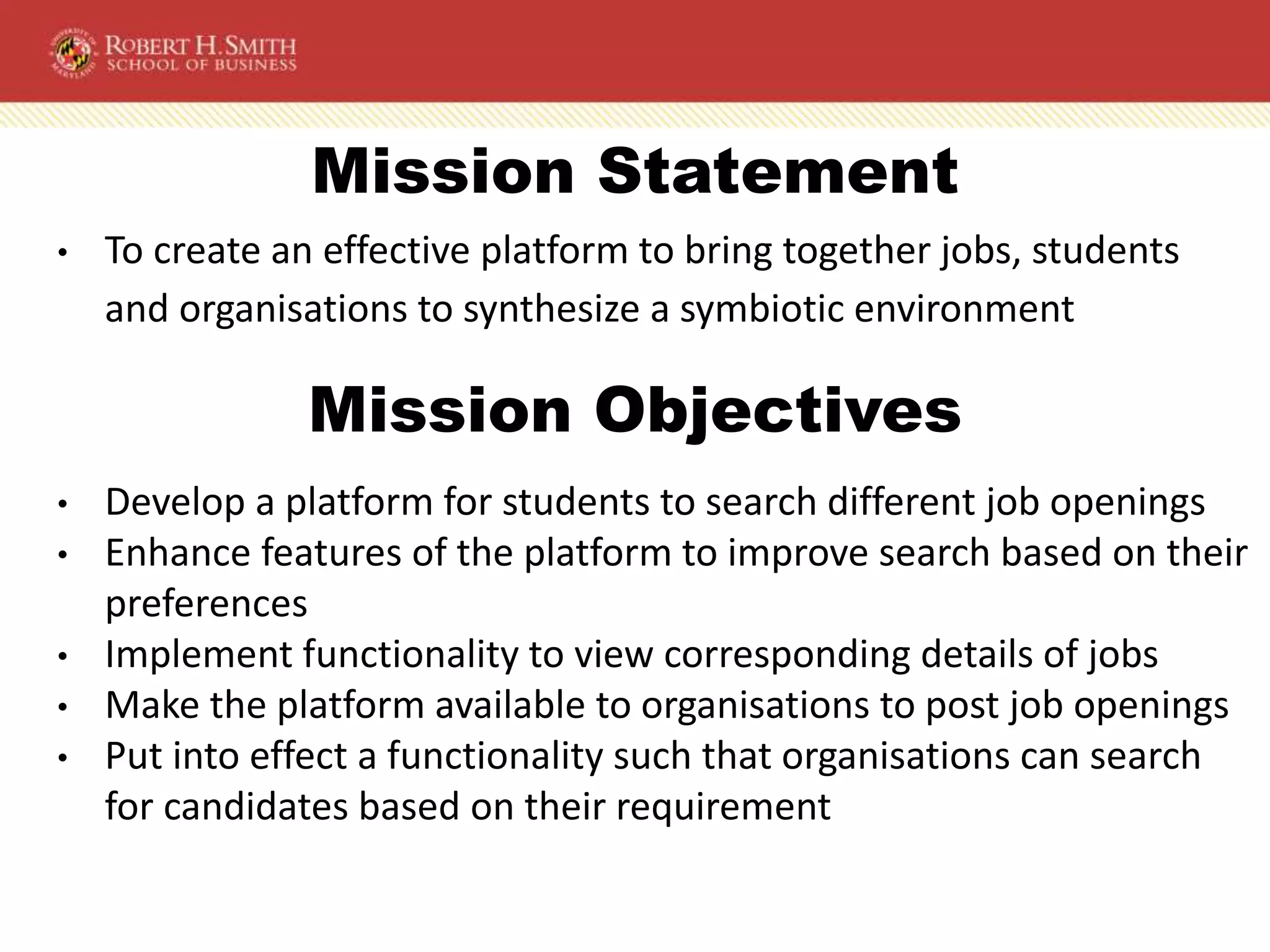 Mission Statement
• To create an effective platform to bring together jobs, students
and organisations to synthesize a symbiotic environment
• Develop a platform for students to search different job openings
• Enhance features of the platform to improve search based on their
preferences
• Implement functionality to view corresponding details of jobs
• Make the platform available to organisations to post job openings
• Put into effect a functionality such that organisations can search
for candidates based on their requirement
Mission Objectives
 