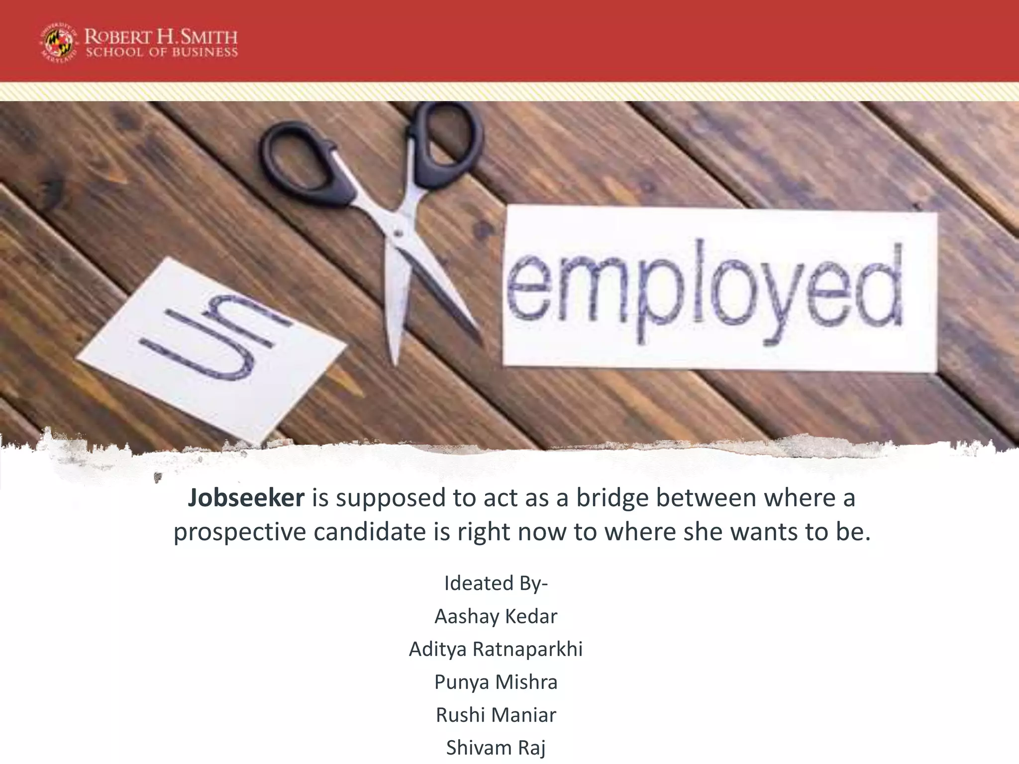 Jobseeker is supposed to act as a bridge between where a
prospective candidate is right now to where she wants to be.
Ideated By-
Aashay Kedar
Aditya Ratnaparkhi
Punya Mishra
Rushi Maniar
Shivam Raj
 