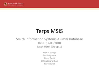 Terps MSIS
Smith Information Systems Alumni Database
Date : 12/03/2018
Batch 0504 Group 13
Akshat Vaidya
Darsh Ajmera
Deep Talati
Ditika Bhanushali
Harsh Patel
 