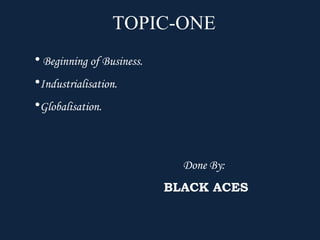 TOPIC-ONE
• Beginning of Business.
•Industrialisation.
•Globalisation.



                             Done By:
                           BLACK ACES
 