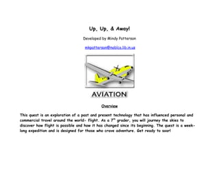Up, Up, & Away!
                                  Developed by Mindy Patterson

                                   mkpatterson@noblco.lib.in.us




                                            Overview

This quest is an exploration of a past and present technology that has influenced personal and
commercial travel around the world- flight. As a 7th grader, you will journey the skies to
discover how flight is possible and how it has changed since its beginning. The quest is a week-
long expedition and is designed for those who crave adventure. Get ready to soar!
 
