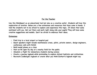 For the Teacher

Use this WebQuest as an educational tool but also as a creative outlet. Students will love this
exploration of aviation. Below are a few extensions and resources that have come in handy. I
told the students not to be afraid to explore and experience this topic. I’ll share that same
sentiment with you. Get out there and work right along side your pupils! They will have some
creative suggestions and models. Don’t be afraid to embrace their ideas.

Extensions

  1. Field trip to a local airport or hospital pad
  2. Guest speakers might include maintenance crews, pilots, private owners, design engineers,
       conference calls with NASA
  3.   Build model planes as a class
  4.   Host an RC open fly day at a nearby field for the public
  5.   Simulate a flight for elementary students during science
  6.   Create a journey logbook while pretending to explore distant habitats and civilizations
  7.   Recreate Lindbergh’s logbook or create what you think Earhart’s logbook might say
 