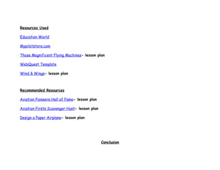 Resources Used

Education World

Mypilotstore.com

Those Magnificent Flying Machines- lesson plan

WebQuest Template

Wind & Wings- lesson plan



Recommended Resources

Aviation Pioneers Hall of Fame- lesson plan

Aviation Firsts Scavenger Hunt- lesson plan

Design a Paper Airplane- lesson plan




                                              Conclusion
 