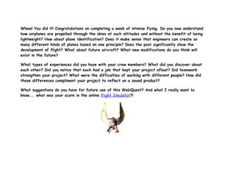Whew! You did it! Congratulations on completing a week of intense flying. Do you now understand
how airplanes are propelled through the skies at such altitudes and without the benefit of being
lightweight? How about plane identification? Does it make sense that engineers can create so
many different kinds of planes based on one principle? Does the past significantly show the
development of flight? What about future aircraft? What new modifications do you think will
exist in the future?

What types of experiences did you have with your crew members? What did you discover about
each other? Did you notice that each had a job that kept your project afloat? Did teamwork
strengthen your project? What were the difficulties of working with different people? How did
those differences compliment your project to reflect on a sound product?

What suggestions do you have for future use of this WebQuest? And what I really want to
know…… what was your score in the online Flight Simulator?!
 