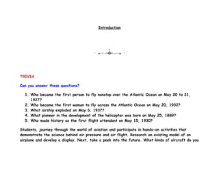 Introduction




TRIVIA

Can you answer these questions?

  1. Who became the first person to fly nonstop over the Atlantic Ocean on May 20 to 21,
     1927?
  2. Who became the first woman to fly across the Atlantic Ocean on May 20, 1932?
  3. What airship exploded on May 6, 1937?
  4. What pioneer in the development of the helicopter was born on May 25, 1889?
  5. Who made history as the first flight attendant on May 15, 1930?

Students, journey through the world of aviation and participate in hands-on activities that
demonstrate the science behind air pressure and air flight. Research an existing model of an
airplane and develop a display. Next, take a peek into the future. What kinds of aircraft do you
 