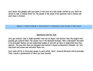 see? Share this glimpse with your peers in the form of a new model crafted by you. Don’t be
afraid to take a chance! After all, the people in the above trivia questions took a chance and
went down in history!




          Answers: 1. Charles Lindbergh, 2. Amelia Earhart, 3. Hindenburg, 4. Igor Sikorsky, 5. Ellen Church
               Overview|Introduction|Quest(ions)|Process|Resources|Evaluation|Conclusion




                                        Quest(ions) and the Task

Let’s get started. How is flight possible? How can an object tons heavier than the largest bird
possibly get airborn? Well, the answer lies in the Bernoulli Principle. Who is Bernoulli? And what
is his principle? Before we can understand models of aircraft we have to understand how they
operate. The way that they are designed and crafted is based on Bernoulli’s Principle. So, lets
step back and review who and what these are.

Your tasks will be to form peer groups to work within. Next, research Bernoulli and his principle.
Then, create a presentation of what you have learned.
 