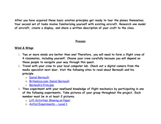 After you have acquired these basic aviation principles get ready to tour the planes themselves.
Your second set of tasks involve familiarizing yourself with existing aircraft. Research one model
of aircraft, create a display, and share a written description of your craft to the class.



                                             Process

Wind & Wings

  1. Two or more minds are better than one! Therefore, you will need to form a flight crew of
     4 classmates, including yourself. Choose your crew carefully because you will depend on
     these people to navigate your way through this quest.
  2. Travel with your crew to your local computer lab. Check out a digital camera from the
     media specialist next door. Visit the following sites to read about Bernoulli and his
     principle.
        a. Daniel Bernoulli
        b. Britannica.com: Daniel Bernoulli
        c. Bernoulli’s Principle
  3. Then experiment with your newfound knowledge of flight mechanics by participating in one
     of the following experiments. Take pictures of your group throughout the project. Each
     member must be in at least 2 pictures.
        a. Lift Activities: Blowing on Paper
        b. Airfoil Experiments -- Level 1
 