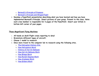 c. Bernoulli's Principle of Pressure
       d. Bernoulli's Principle and Winged Flight
  4. Develop a PowerPoint presentation describing what you have learned and how you have
     implemented Bernoulli’s Principle. Insert pictures of your group. Present to the class. Note:
     each crew member is responsible for 2 pages of the PowerPoint. Insert your initials in
     bottom left corner of your pages.



Those Magnificent Flying Machines

  1. All hands on deck! Flight crews reporting to duty!
  2. Brainstorm different types of aircraft.
  3. Choose 1 model to research.
  4. Once more travel to the computer lab to research using the following sites.
       a. The Helicopter History Site
       b. How Helicopters Work
       c. History of Hot Air Balloons
       d. How Hot Air Balloons Work
       e. How Blimps Work
       f. How Rocket Engines Work
       g. How Airplanes Work
       h. How Gliders Work
 