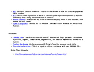  AEF- Areospace Education Foundation- here to educate students in math and science to perpetuate
    future scientists.
   ACO- the Air Cadet Organization in the UK is a national youth organization sponsored by Royal Air.
    Youth enjoy flying, gliding, and various kinds of adventure.
   Aviation Exploring- Developed for Boy Scouts of America and young women to build character, train
    leaders, and build fitness.
   Flights of Inspiration- Created by The Franklin Institute Science Museum and the Science
    Museum.



Databases

   Landings.com- This database contains aircraft information, flight patterns, calculations,
    regulations, reports, certifications, registrations, and weather information. Works like a
    museum.
   Aviation Databases- Contains commercial flying information on owners and pilots.
   The Aviation Database- This is a regulatory library database with over 500,000 files.

  Online Flight Simulator

     http://www.gieson.com/Library/projects/games/carrier/bigger.html
 