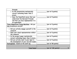Principle
      Is the presentation mechanically        ___________ (out of 5 points)
        correct containing fewer than 3
        errors
      Does the PowerPoint prove that you      ___________ (out of 5 points)
        understand the Bernoulli Principle
        and that you have implemented it in
        an experiment
Those Magnificent Flying Machines- did you     ___________ (out of 5 points)
help brainstorm aircraft

   Did you actively engage yourself in the    ___________ (out of 5 points)
      research
    Does your visual representation reflect   ___________ (out of 5 points)
      the research
    Is the project paper mechanically         ___________ (out of 5 points)
      correct containing fewer than 3 errors
    Did you actively seek to give input in    ___________ (out of 5 points)
      the development of your aircraft model
Participation- based on the work log           ___________ (out of 50 points)


                                 Total Points ___________ (out of 100 points)= _________%
 