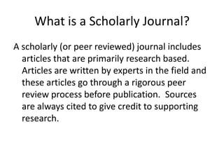 What is a Scholarly Journal?A scholarly (or peer reviewed) journal includes articles that are primarily research based. Articles are written by experts in the field and these articles go through a rigorous peer review process before publication.  Sources are always cited to give credit to supporting research.  
