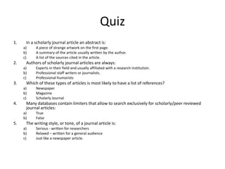 QuizIn a scholarly journal article an abstract is:A piece of strange artwork on the first page.A summary of the article usually written by the author.A list of the sources cited in the article.Authors of scholarly journal articles are always:Experts in their field and usually affiliated with a research institution.Professional staff writers or journalists.Professional humoristsWhich of these types of articles is most likely to have a list of references?NewspaperMagazineScholarly JournalMany databases contain limiters that allow to search exclusively for scholarly/peer reviewed journal articles:TrueFalseThe writing style, or tone, of a journal article is:Serious - written for researchersRelaxed – written for a general audienceJust like a newspaper article.