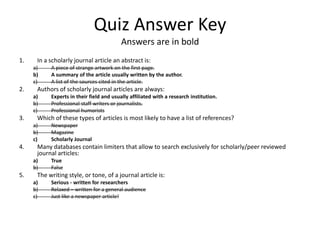 Quiz Answer KeyAnswers are in boldIn a scholarly journal article an abstract is:A piece of strange artwork on the first page.A summary of the article usually written by the author.A list of the sources cited in the article.Authors of scholarly journal articles are always:Experts in their field and usually affiliated with a research institution.Professional staff writers or journalists.Professional humoristsWhich of these types of articles is most likely to have a list of references?NewspaperMagazineScholarly JournalMany databases contain limiters that allow to search exclusively for scholarly/peer reviewed journal articles:TrueFalseThe writing style, or tone, of a journal article is:Serious - written for researchersRelaxed – written for a general audienceJust like a newspaper article!