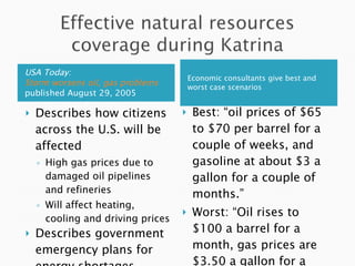 Economic consultants give best and worst case scenarios  USA Today:  Storm worsens oil, gas problems  published August 29, 2005 Best: “oil prices of $65 to $70 per barrel for a couple of weeks, and gasoline at about $3 a gallon for a couple of months.” Worst: “Oil rises to $100 a barrel for a month, gas prices are $3.50 a gallon for a few months.” Describes how citizens across the U.S. will be affected High gas prices due to damaged oil pipelines and refineries Will affect heating, cooling and driving prices Describes government emergency plans for energy shortages  Ex: Strategic Petroleum Reserve 