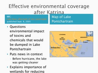 BBC:  Lake faces aftermath of city catastrophe  published Sept. 8, 2005 Map of Lake Pontchartrain Questions environmental impact of toxins and chemicals that would be dumped in Lake Pontchartrain Puts news in context Before hurricane, the lake was getting cleaner  Explains importance of wetlands for reducing flooding 