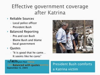 The Washington Post “Along  Gulf, Aiding the Living and Counting the Dead”  September 6, 2005 President Bush comforts a Katrina victim  Reliable Sources Local police officer President Bush Balanced Reporting Pro and con Bush Blame Bush and blame local government Quotes “ It is good that he came… It seems like he cares” Facts Balanced with quotes 