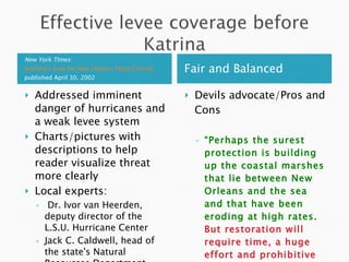 New York TImes :  Nothing's Easy for New Orleans Flood Control  published April 30, 2002 Fair and Balanced Addressed imminent danger of hurricanes and a weak levee system Charts/pictures with descriptions to help reader visualize threat more clearly Local experts: Dr. Ivor van Heerden, deputy director of the L.S.U. Hurricane Center Jack C. Caldwell, head of the state's Natural Resources Department Devils advocate/Pros and Cons “ Perhaps the surest protection is building up the coastal marshes that lie between New Orleans and the sea and that have been eroding at high rates.  But restoration will require time, a huge effort and prohibitive sums of money, perhaps $14 billion…” 