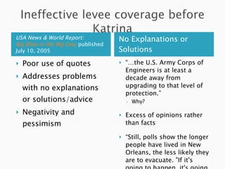 USA News & World Report:  Big Blow in the Big Easy   published July 10, 2005 No Explanations or Solutions Poor use of quotes Addresses problems with no explanations or solutions/advice Negativity and pessimism “… the U.S. Army Corps of Engineers is at least a decade away from upgrading to that level of protection.” Why? Excess of opinions rather than facts “ Still, polls show the longer people have lived in New Orleans, the less likely they are to evacuate. "If it's going to happen, it's going to happen…” No attitude calling for prevention. 