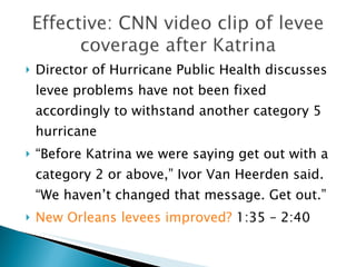 Director of Hurricane Public Health discusses levee problems have not been fixed accordingly to withstand another category 5 hurricane “ Before Katrina we were saying get out with a category 2 or above,” Ivor Van Heerden said. “We haven’t changed that message. Get out.”  New Orleans levees improved?  1:35 – 2:40  