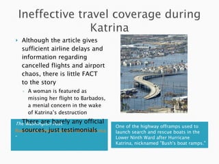 The Washington Post:  “ Room Guarantees Can get lost in Hurricane ” One of the highway offramps used to launch search and rescue boats in the Lower Ninth Ward after Hurricane Katrina, nicknamed "Bush's boat ramps." Although the article gives sufficient airline delays and information regarding cancelled flights and airport chaos, there is little FACT to the story A woman is featured as missing her flight to Barbados, a menial concern in the wake of Katrina’s destruction There are barely any official sources, just testimonials 