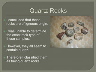 Quartz RocksI concluded that these rocks are of igneous origin.I was unable to determine the exact rock type of these samples.However, they all seem to contain quartz.Therefore I classified them as being quartz rocks.