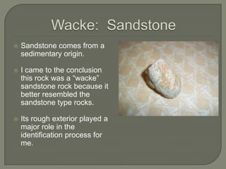 Wacke:  SandstoneSandstone comes from a sedimentary origin.I came to the conclusion this rock was a “wacke” sandstone rock because it better resembled the sandstone type rocks.Its rough exterior played a major role in the identification process for me.