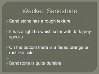 Wacke:  SandstoneSand stone has a rough textureIt has a light brownish color with dark grey specksOn the bottom there is a faded orange or rust like colorSandstone is quite durable 