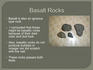 Basalt RocksBasalt is also an igneous type rock. I concluded that these might be basaltic rocks because of their dark color and dull look. Also, basaltic rocks do not produce bubbles in vinegar nor did scratch with the nail.  These rocks passes both tests.