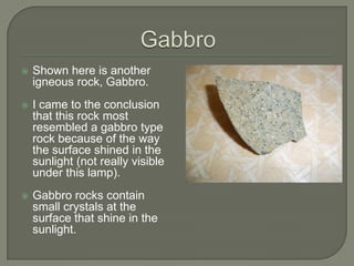 GabbroShown here is another igneous rock, Gabbro.I came to the conclusion that this rock most resembled a gabbro type rock because of the way the surface shined in the sunlight (not really visible under this lamp).Gabbro rocks contain small crystals at the surface that shine in the sunlight.